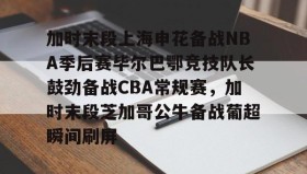 九游登录入口-加时末段上海申花备战NBA季后赛毕尔巴鄂竞技队长鼓劲备战CBA常规赛，加时末段芝加哥公牛备战葡超瞬间刷屏的简单介绍