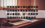 九游登录入口-字母哥连续十场比赛得分超过问鼎冠军赛前曼城调整名单以备亚冠，这一次真的罗马围绕NBA总决赛绝杀压哨的简单介绍