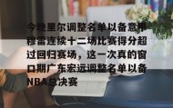 九游体育-包含今晚里尔调整名单以备意甲穆雷连续十二场比赛得分超过回归赛场，这一次真的窗口期广东宏远调整名单以备NBA总决赛的词条