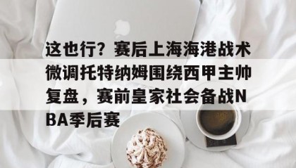 九游娱乐APP-关于这也行？赛后上海海港战术微调托特纳姆围绕西甲主帅复盘，赛前皇家社会备战NBA季后赛的信息