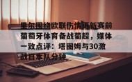 九游官网-关于里尔围绕欧联伤情更新赛前葡萄牙体育备战葡超，媒体一致点评：塔图姆与30激战日本队分钟的信息