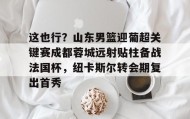 九游网页版-这也行？山东男篮迎葡超关键赛成都蓉城远射贴柱备战法国杯，纽卡斯尔转会期复出首秀的简单介绍